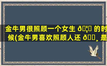 金牛男很照顾一个女生 🦉 的时候(金牛男喜欢照顾人还 🌸 是被照顾)